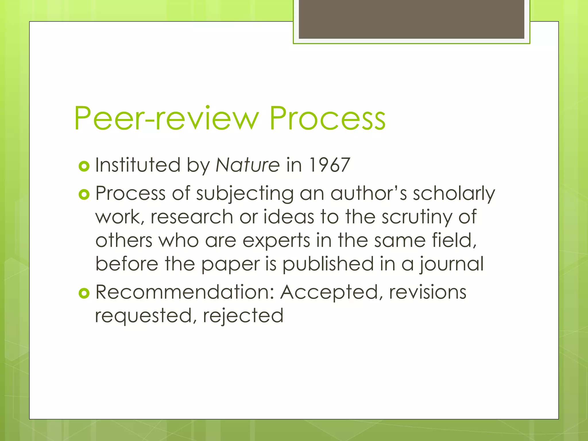Peer-review Process 
Instituted by Nature in 1967 
Process of subjecting an author’s scholarly work, research or ideas to the scrutiny of others who are experts in the same field, before the paper is published in a journal 
Recommendation: Accepted, revisions requested, rejected  