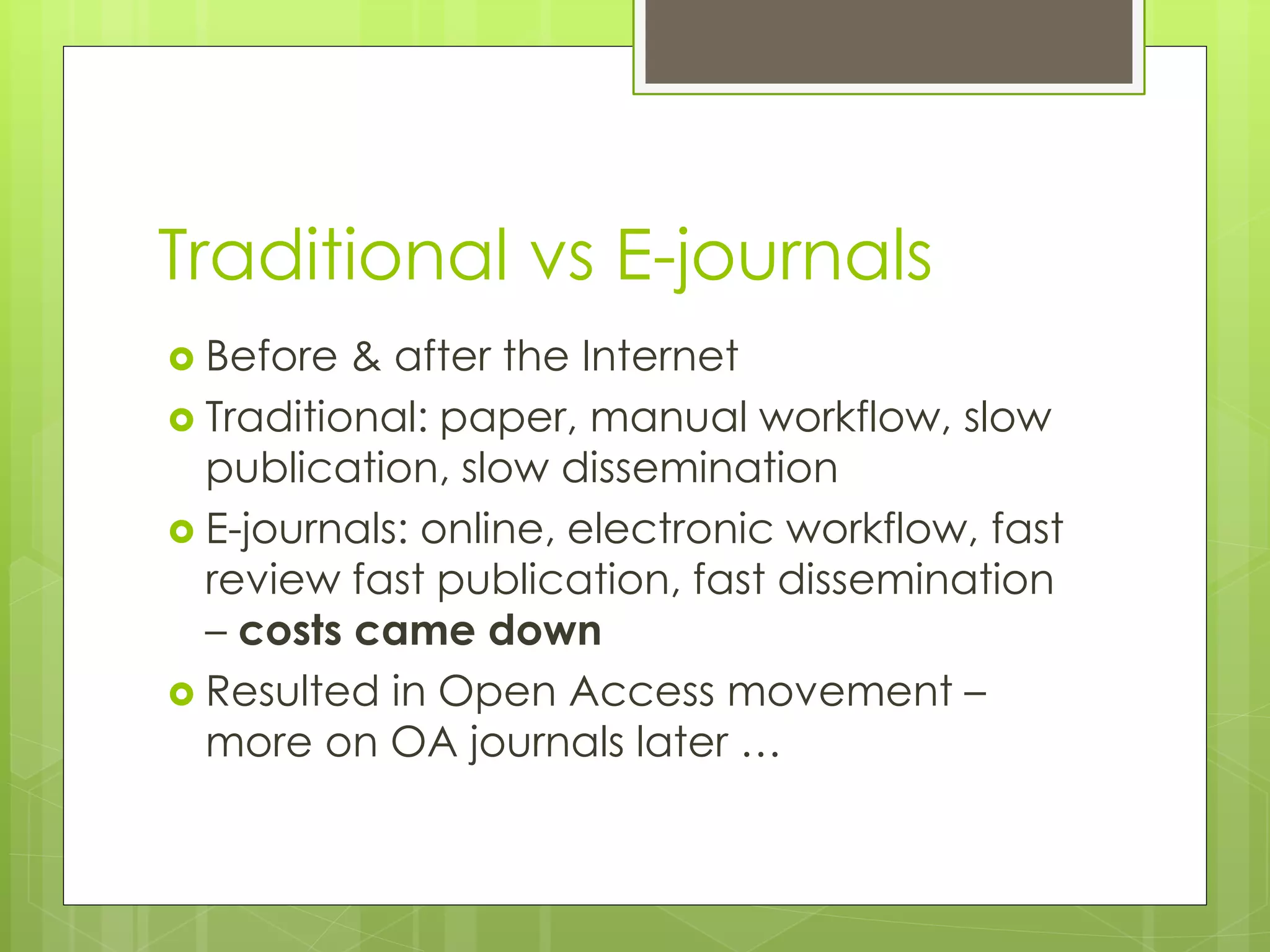 Traditional vs E-journals 
Before & after the Internet 
Traditional: paper, manual workflow, slow publication, slow dissemination 
E-journals: online, electronic workflow, fast review fast publication, fast dissemination – costs came down 
Resulted in Open Access movement – more on OA journals later …  