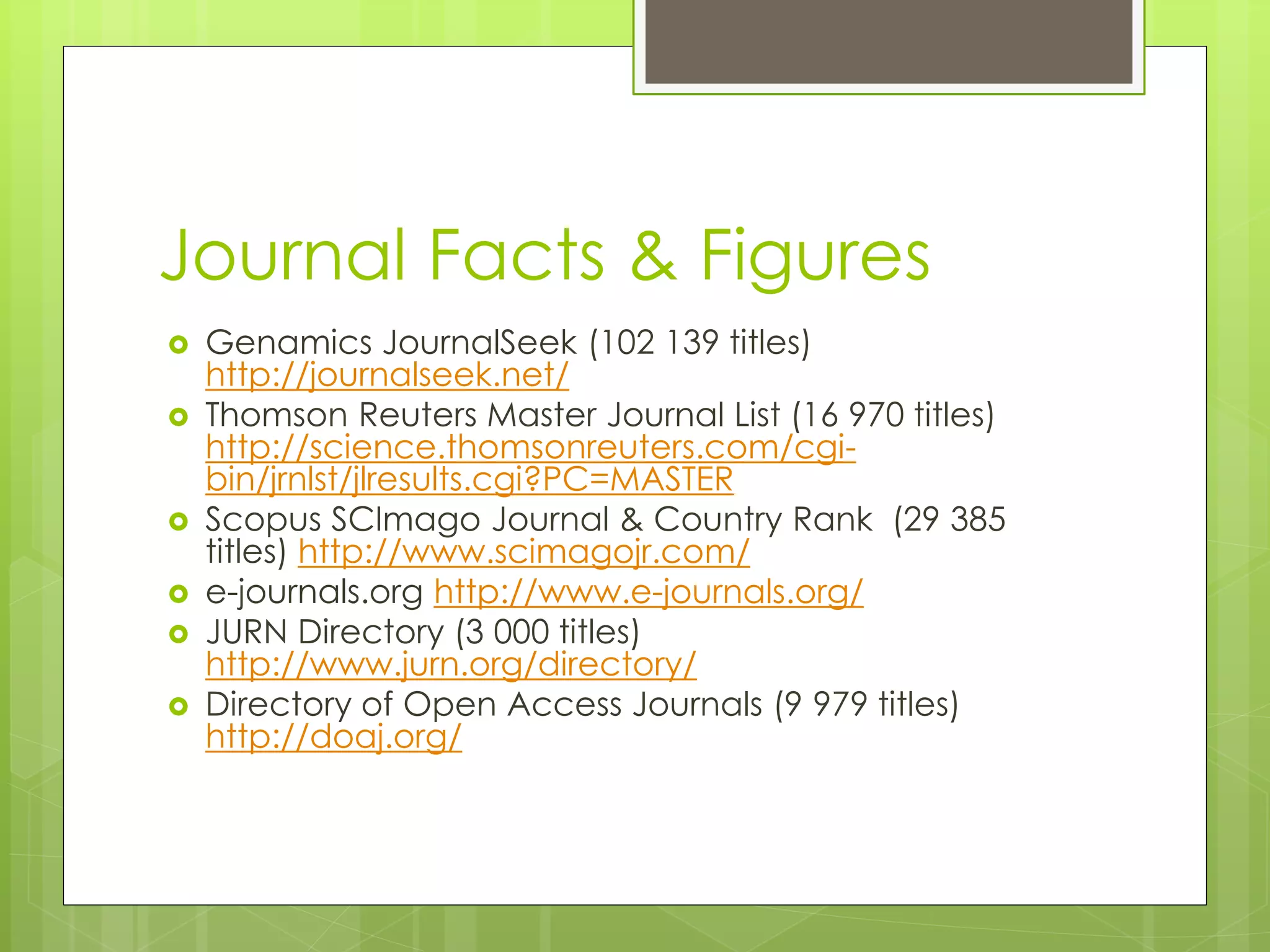 Journal Facts & Figures 
Genamics JournalSeek (102 139 titles) http://journalseek.net/ 
Thomson Reuters Master Journal List (16 970 titles) http://science.thomsonreuters.com/cgi- bin/jrnlst/jlresults.cgi?PC=MASTER 
Scopus SCImago Journal & Country Rank (29 385 titles) http://www.scimagojr.com/ 
e-journals.org http://www.e-journals.org/ 
JURN Directory (3 000 titles) http://www.jurn.org/directory/ 
Directory of Open Access Journals (9 979 titles) http://doaj.org/  