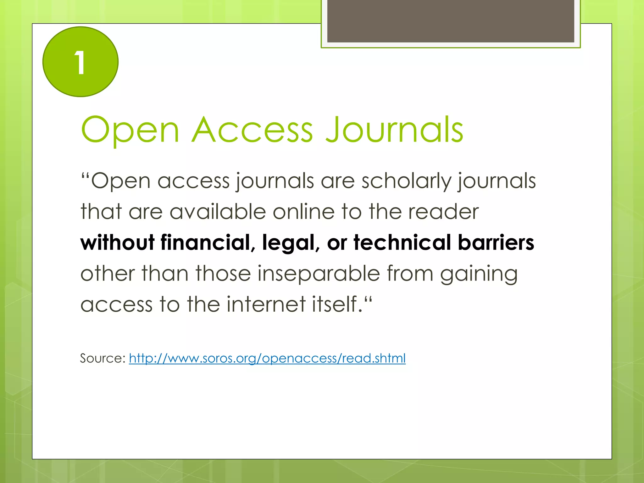 Open Access Journals 
“Open access journals are scholarly journals 
that are available online to the reader 
without financial, legal, or technical barriers 
other than those inseparable from gaining 
access to the internet itself.“ 
Source: http://www.soros.org/openaccess/read.shtml 
1  