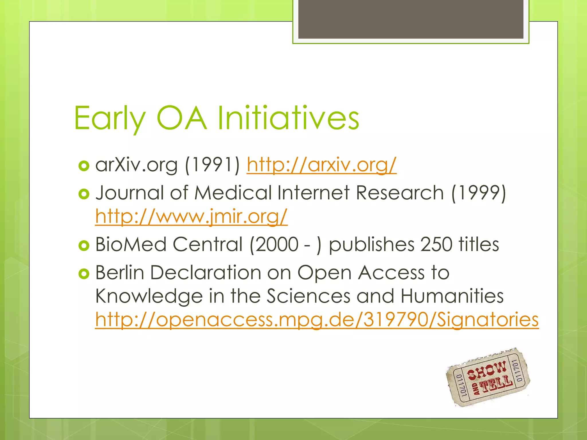 Early OA Initiatives 
arXiv.org (1991) http://arxiv.org/ 
Journal of Medical Internet Research (1999) http://www.jmir.org/ 
BioMed Central (2000 - ) publishes 250 titles 
Berlin Declaration on Open Access to Knowledge in the Sciences and Humanities http://openaccess.mpg.de/319790/Signatories  