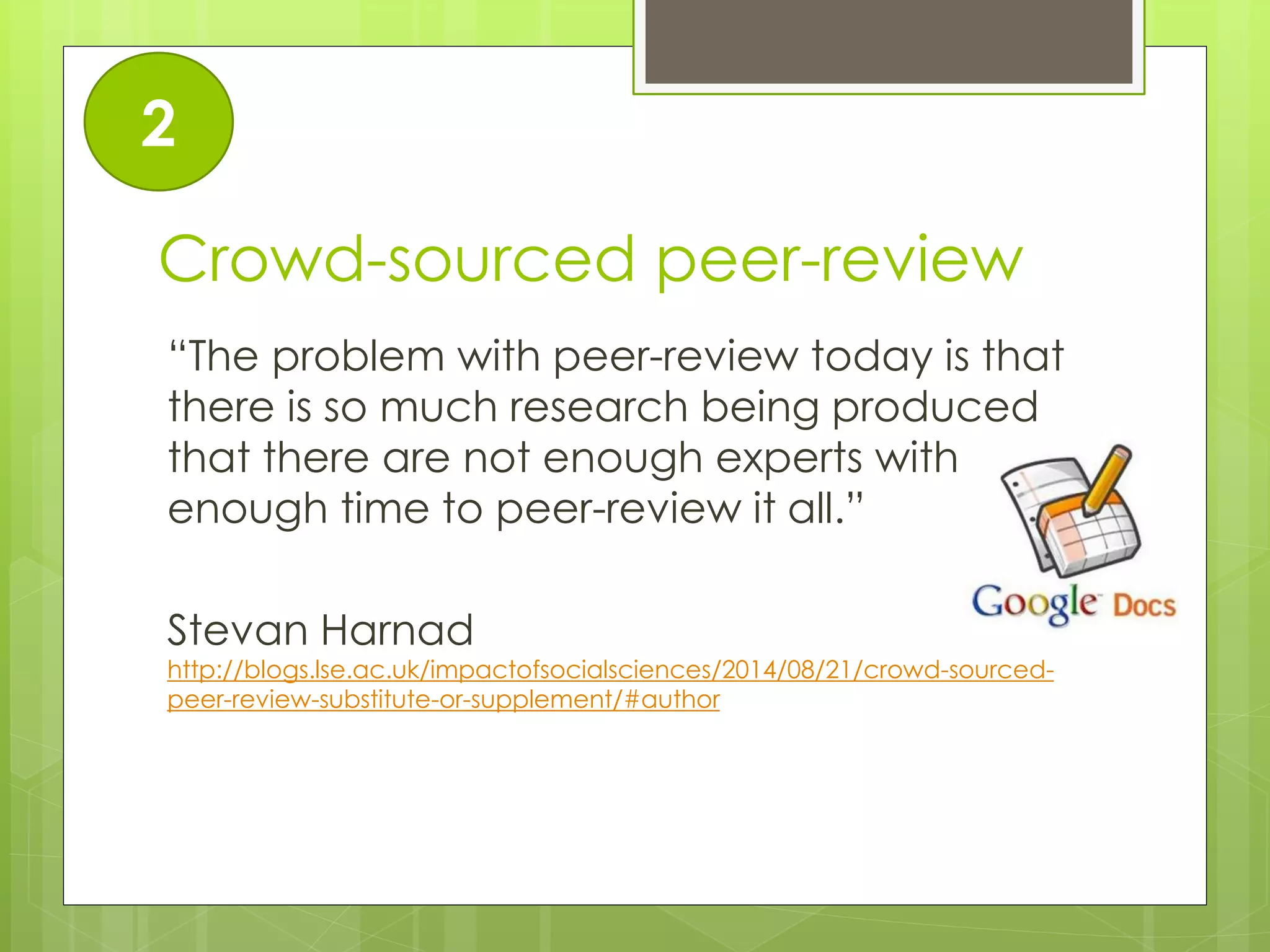 Crowd-sourced peer-review 
“The problem with peer-review today is that there is so much research being produced that there are not enough experts with enough time to peer-review it all.” 
Stevan Harnad http://blogs.lse.ac.uk/impactofsocialsciences/2014/08/21/crowd-sourced- peer-review-substitute-or-supplement/#author 
2  