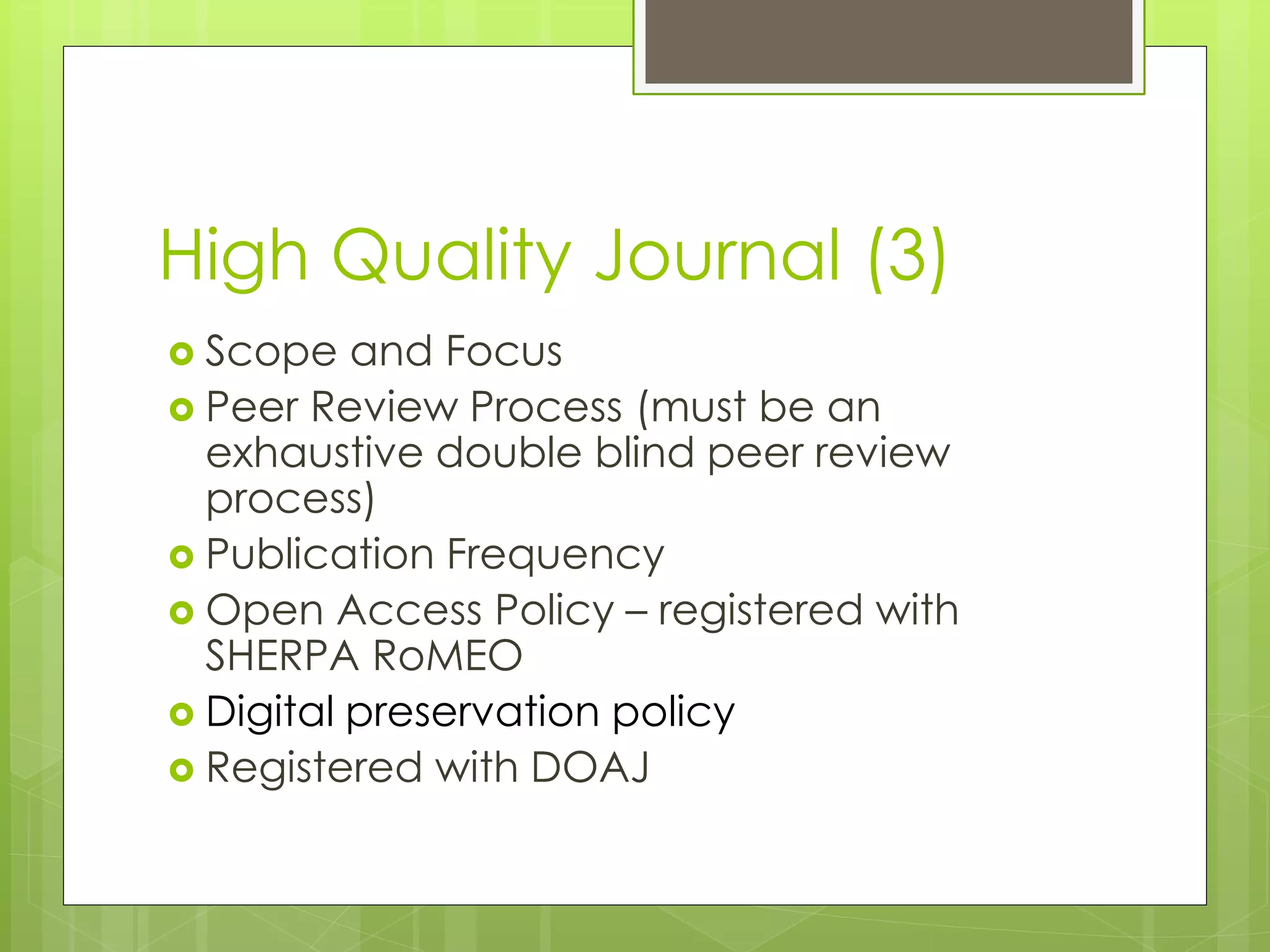 High Quality Journal (3) 
Scope and Focus 
Peer Review Process (must be an exhaustive double blind peer review process) 
Publication Frequency 
Open Access Policy – registered with SHERPA RoMEO 
Digital preservation policy 
Registered with DOAJ 
 