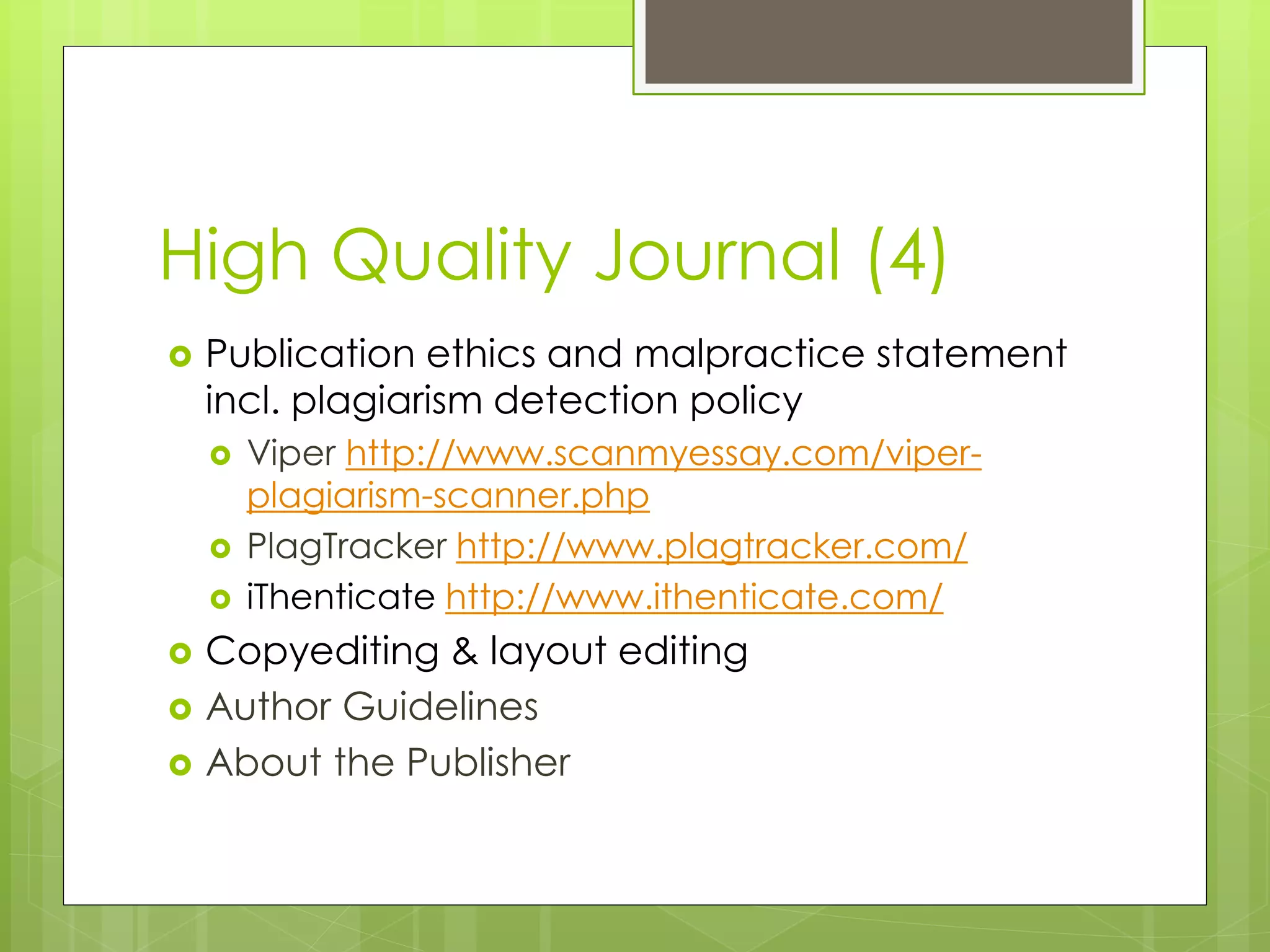 High Quality Journal (4) 
Publication ethics and malpractice statement incl. plagiarism detection policy 
Viper http://www.scanmyessay.com/viper- plagiarism-scanner.php 
PlagTracker http://www.plagtracker.com/ 
iThenticate http://www.ithenticate.com/ 
Copyediting & layout editing 
Author Guidelines 
About the Publisher 
 