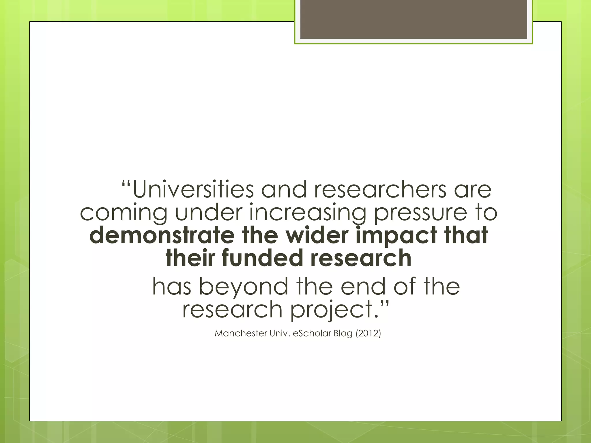 “Universities and researchers are coming under increasing pressure to demonstrate the wider impact that their funded research 
has beyond the end of the research project.” 
Manchester Univ. eScholar Blog (2012)  