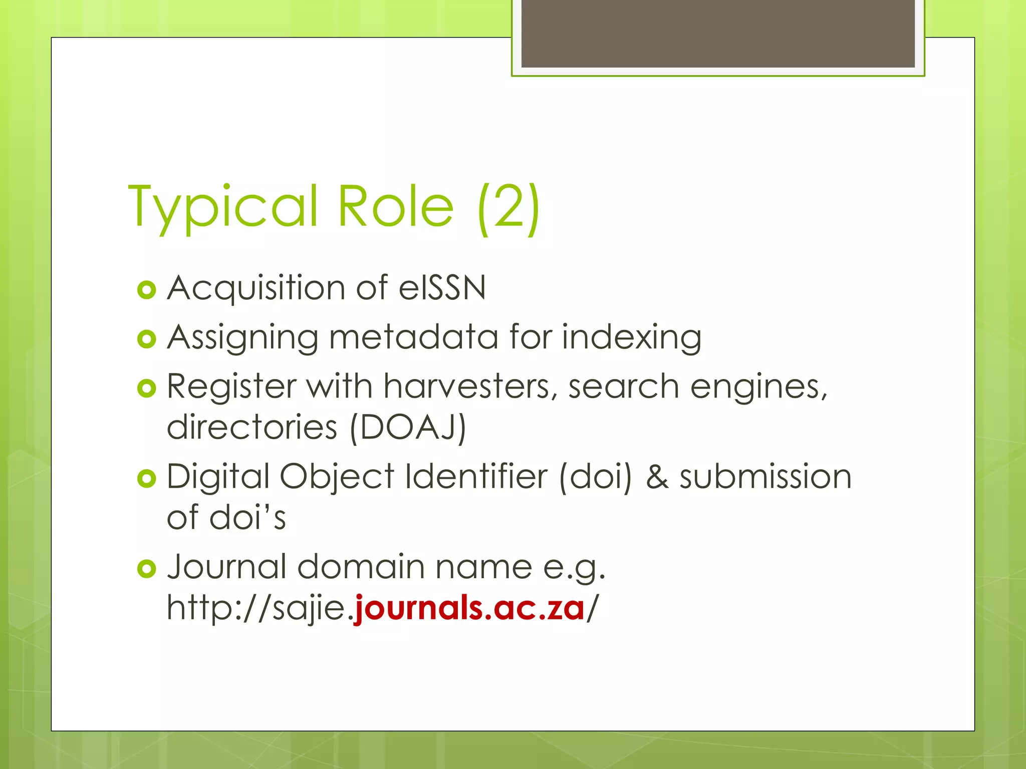 Typical Role (2) 
Acquisition of eISSN 
Assigning metadata for indexing 
Register with harvesters, search engines, directories (DOAJ) 
Digital Object Identifier (doi) & submission of doi’s 
Journal domain name e.g. http://sajie.journals.ac.za/  