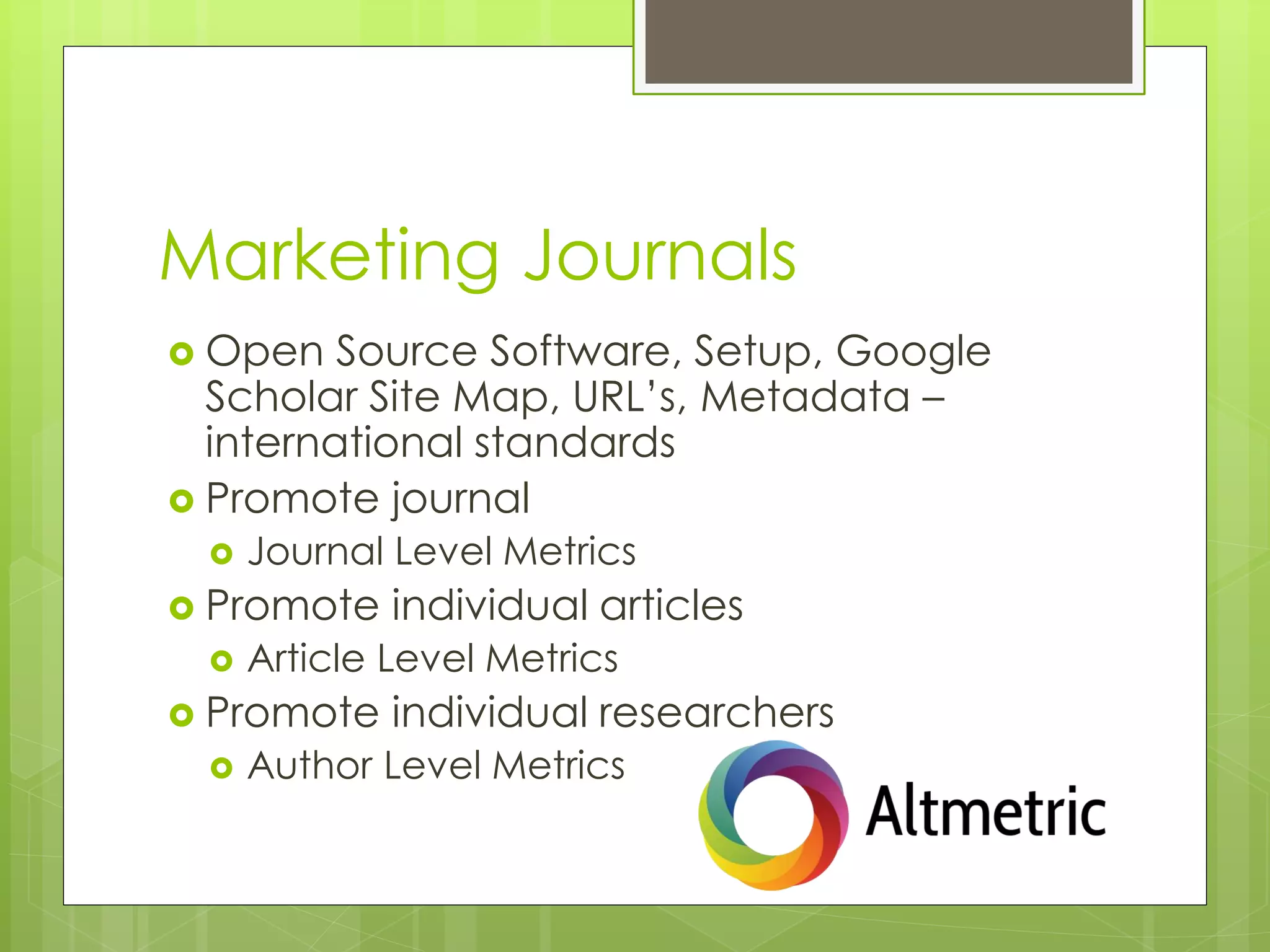 Marketing Journals 
Open Source Software, Setup, Google Scholar Site Map, URL’s, Metadata – international standards 
Promote journal 
Journal Level Metrics 
Promote individual articles 
Article Level Metrics 
Promote individual researchers 
Author Level Metrics  