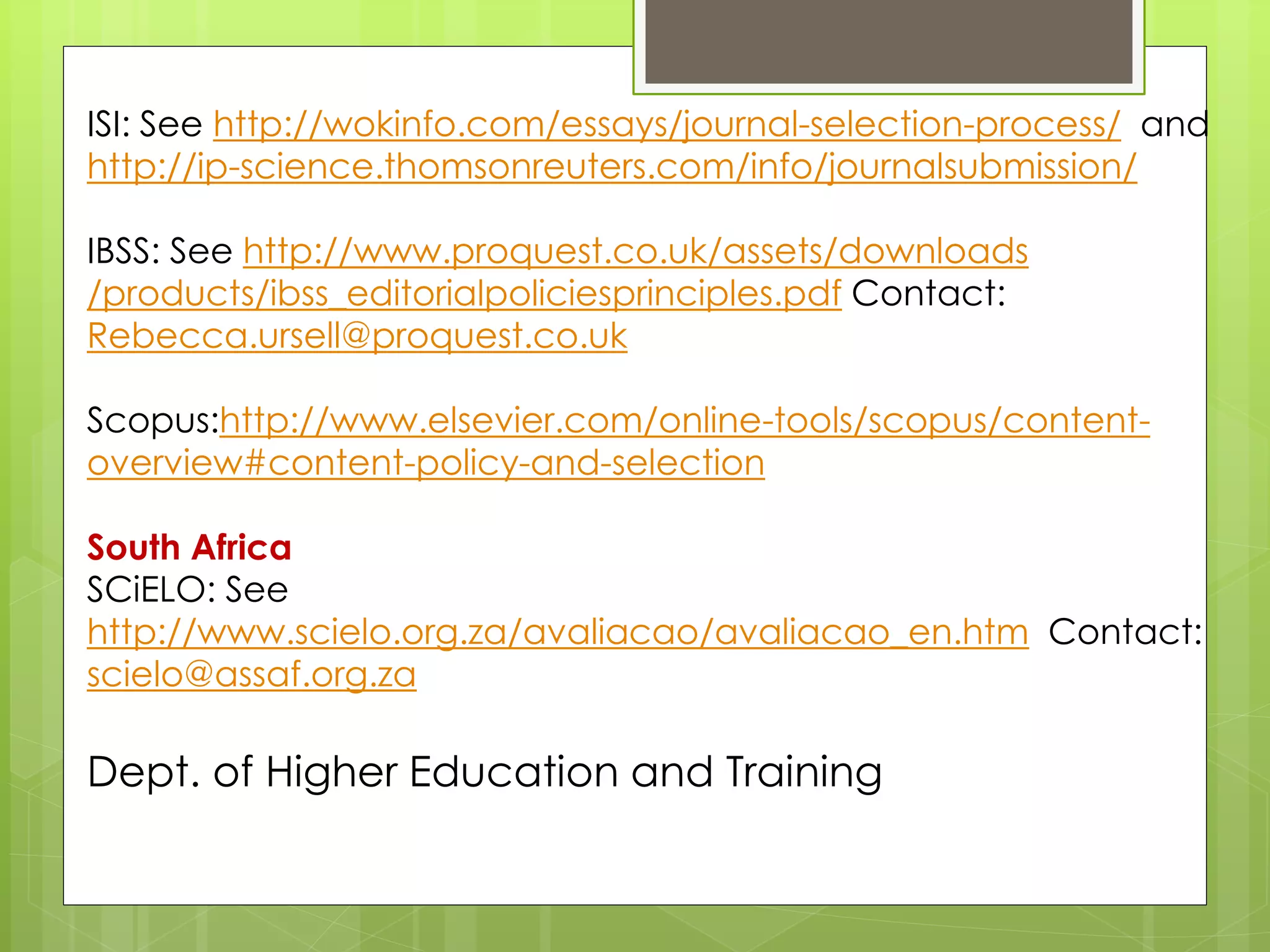 ISI: See http://wokinfo.com/essays/journal-selection-process/ and http://ip-science.thomsonreuters.com/info/journalsubmission/ 
IBSS: See http://www.proquest.co.uk/assets/downloads /products/ibss_editorialpoliciesprinciples.pdf Contact: Rebecca.ursell@proquest.co.uk 
Scopus:http://www.elsevier.com/online-tools/scopus/content- overview#content-policy-and-selection 
South Africa 
SCiELO: See http://www.scielo.org.za/avaliacao/avaliacao_en.htm Contact: scielo@assaf.org.za 
Dept. of Higher Education and Training  