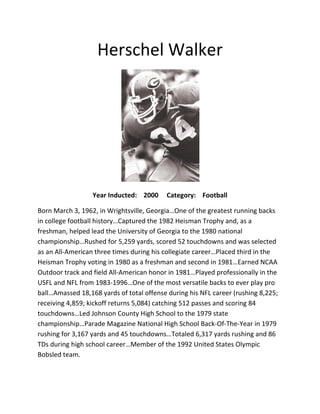 HerschelWalker

YearInducted:2000Category:Football
BornMarch3,1962,inWrightsville,Georgia…Oneofthegreatestrunningbacks
incollegefootballhistory…Capturedthe1982HeismanTrophyand,asa
freshman,helpedleadtheUniversityofGeorgiatothe1980national
championship…Rushedfor5,259yards,scored52touchdownsandwasselected
asanAll‐Americanthreetimesduringhiscollegiatecareer…Placedthirdinthe
HeismanTrophyvotingin1980asafreshmanandsecondin1981…EarnedNCAA
OutdoortrackandfieldAll‐Americanhonorin1981…Playedprofessionallyinthe
USFLandNFLfrom1983‐1996…Oneofthemostversatilebackstoeverplaypro
ball…Amassed18,168yardsoftotaloffenseduringhisNFLcareer(rushing8,225;
receiving4,859;kickoffreturns5,084)catching512passesandscoring84
touchdowns…LedJohnsonCountyHighSchooltothe1979state
championship…ParadeMagazineNationalHighSchoolBack‐Of‐The‐Yearin1979
rushingfor3,167yardsand45touchdowns…Totaled6,317yardsrushingand86
TDsduringhighschoolcareer…Memberofthe1992UnitedStatesOlympic
Bobsledteam.
 