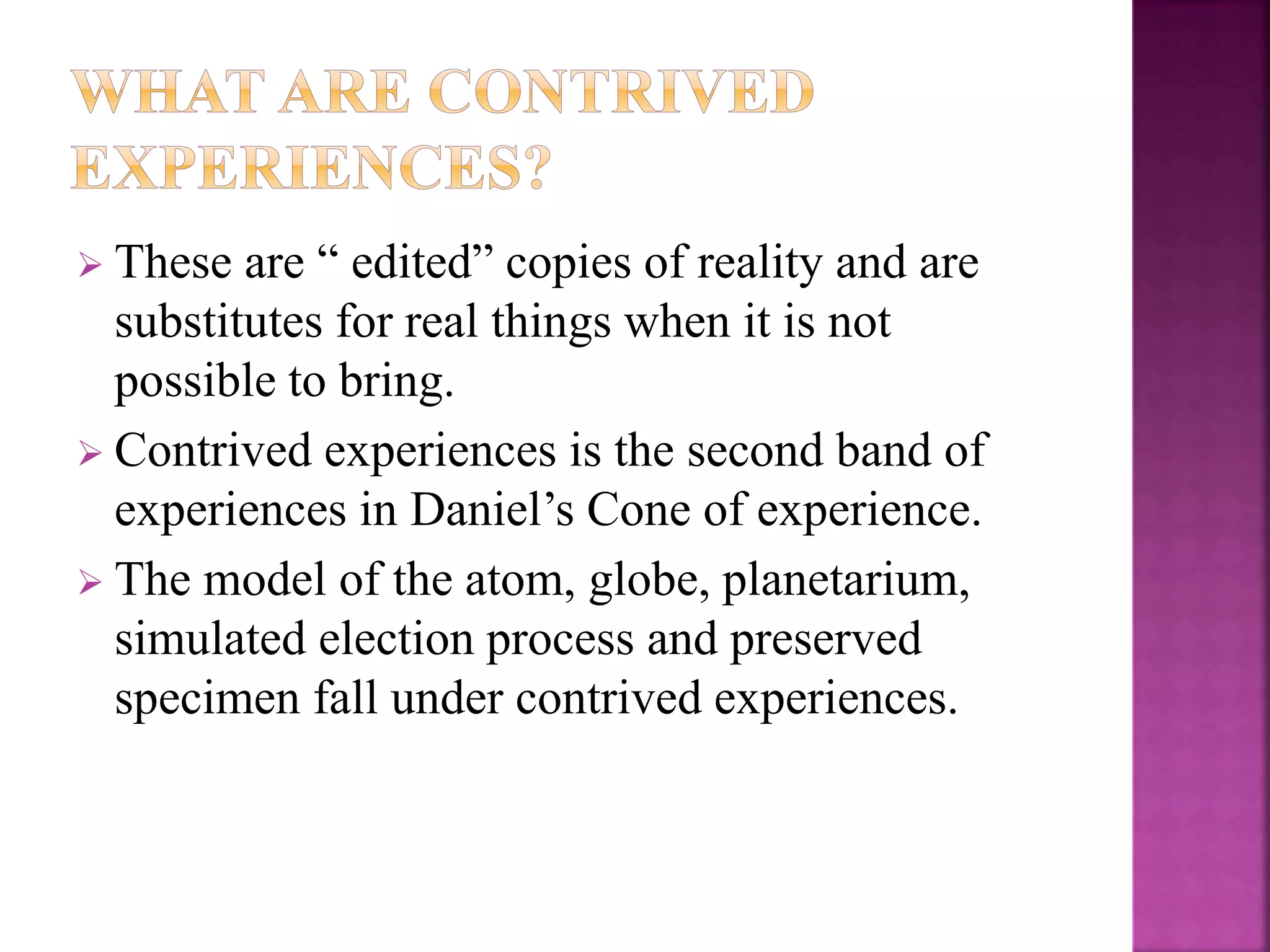  These are “ edited” copies of reality and are
substitutes for real things when it is not
possible to bring.
 Contrived experiences is the second band of
experiences in Daniel’s Cone of experience.
 The model of the atom, globe, planetarium,
simulated election process and preserved
specimen fall under contrived experiences.
 
