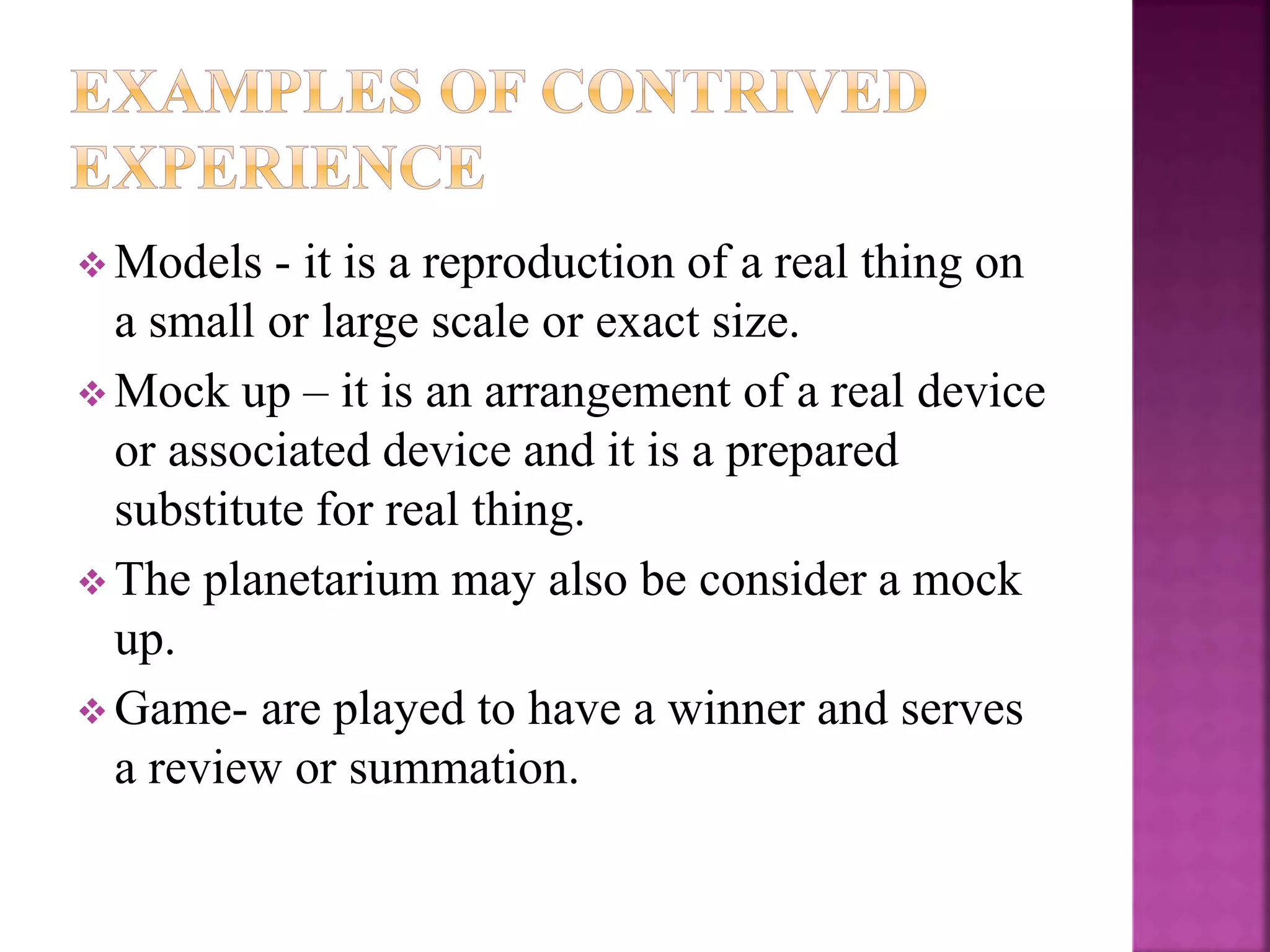  Models - it is a reproduction of a real thing on
a small or large scale or exact size.
 Mock up – it is an arrangement of a real device
or associated device and it is a prepared
substitute for real thing.
 The planetarium may also be consider a mock
up.
 Game- are played to have a winner and serves
a review or summation.
 