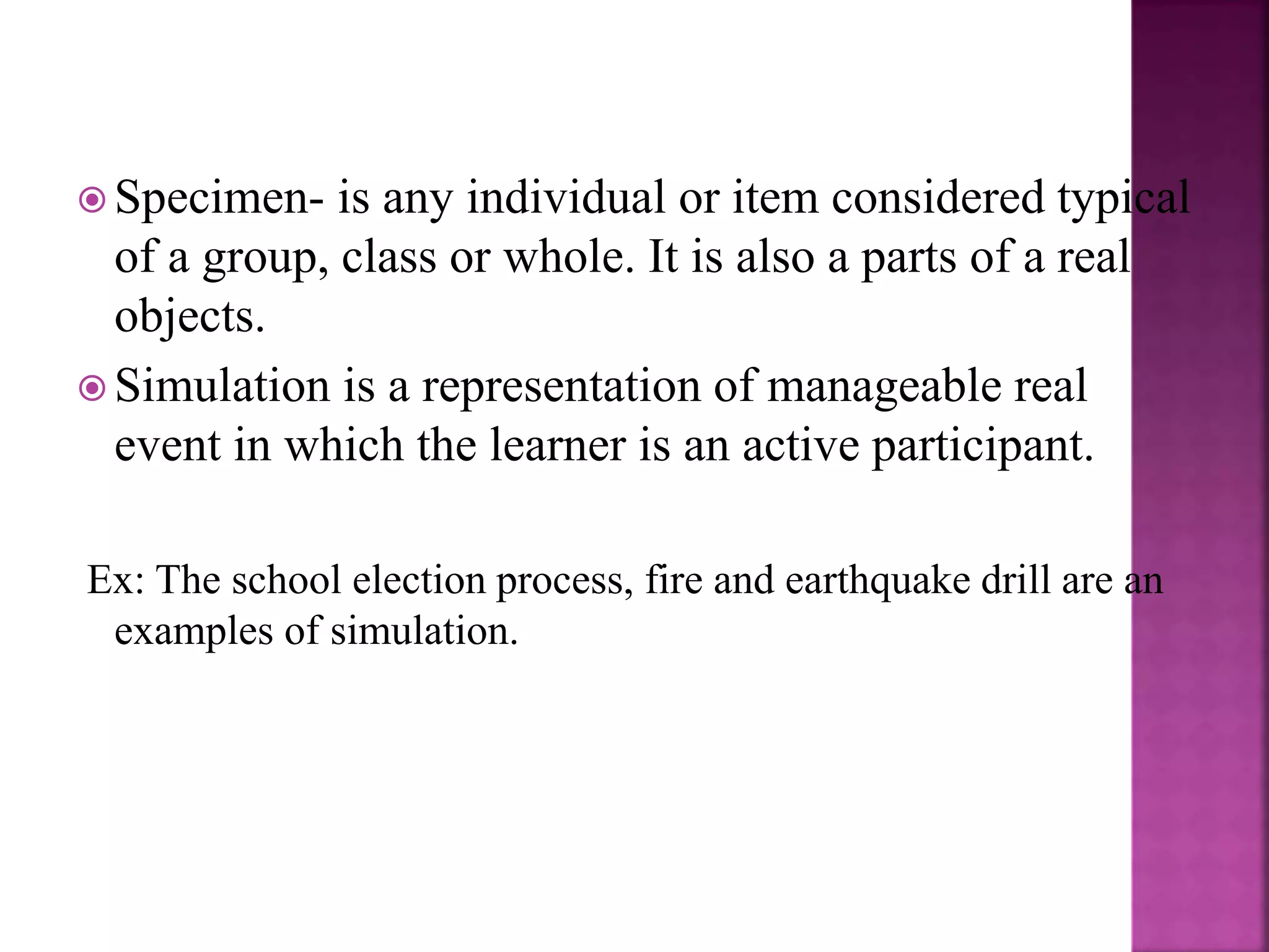  Specimen- is any individual or item considered typical
of a group, class or whole. It is also a parts of a real
objects.
 Simulation is a representation of manageable real
event in which the learner is an active participant.
Ex: The school election process, fire and earthquake drill are an
examples of simulation.
 