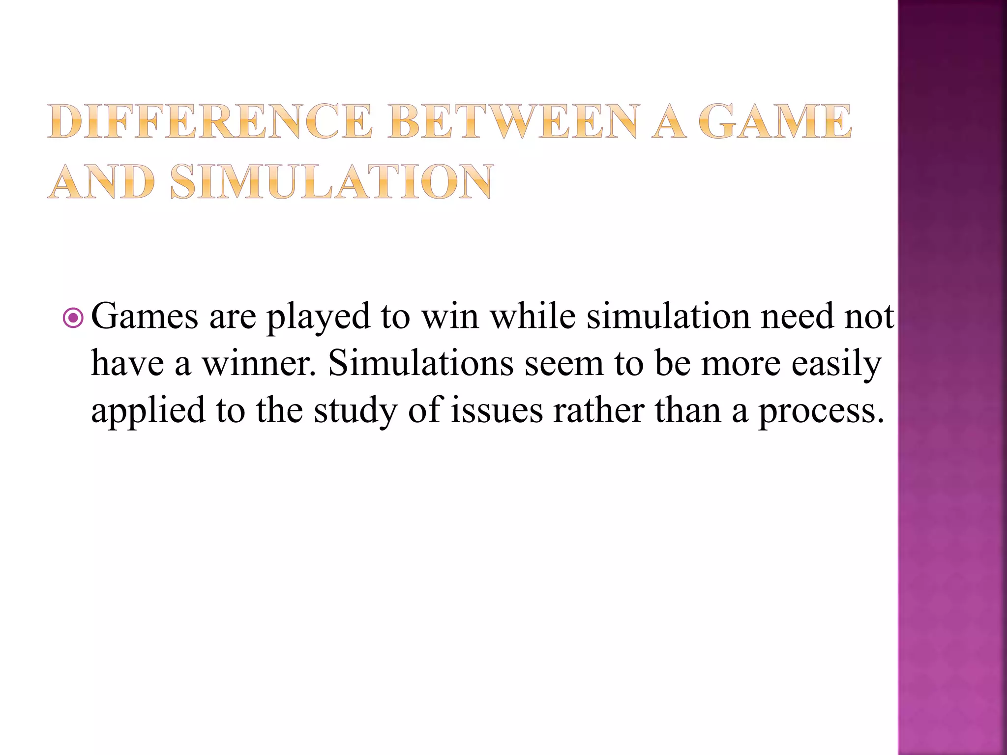  Games are played to win while simulation need not
have a winner. Simulations seem to be more easily
applied to the study of issues rather than a process.
 
