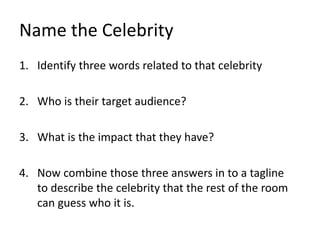 Name the Celebrity
1. Identify three words related to that celebrity
2. Who is their target audience?
3. What is the impact that they have?
4. Now combine those three answers in to a tagline
to describe the celebrity that the rest of the room
can guess who it is.
 