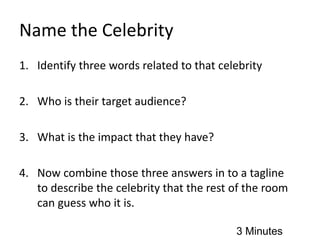 Name the Celebrity
1. Identify three words related to that celebrity
2. Who is their target audience?
3. What is the impact that they have?
4. Now combine those three answers in to a tagline
to describe the celebrity that the rest of the room
can guess who it is.
3 Minutes
 