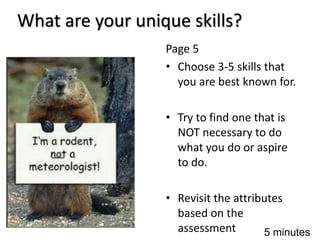 What are your unique skills?
Page 5
• Choose 3-5 skills that
you are best known for.
• Try to find one that is
NOT necessary to do
what you do or aspire
to do.
• Revisit the attributes
based on the
assessment 5 minutes
 