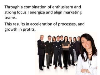 Through a combination of enthusiasm and
strong focus I energize and align marketing
teams.
This results in acceleration of processes, and
growth in profits.
 