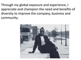 Through my global exposure and experience, I
appreciate and champion the need and benefits of
diversity to improve the company, business and
community.
 