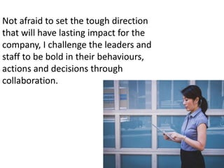 Not afraid to set the tough direction
that will have lasting impact for the
company, I challenge the leaders and
staff to be bold in their behaviours,
actions and decisions through
collaboration.
 