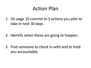 Action Plan
1. On page 10 commit to 3 actions you plan to
take in next 30 days.
2. Identify when these are going to happen.
3. Find someone to check in with and to hold
you accountable.
 