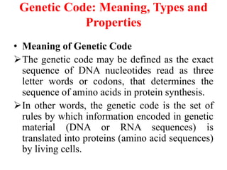 Genetic Code: Meaning, Types and
Properties
• Meaning of Genetic Code
The genetic code may be defined as the exact
sequence of DNA nucleotides read as three
letter words or codons, that determines the
sequence of amino acids in protein synthesis.
In other words, the genetic code is the set of
rules by which information encoded in genetic
material (DNA or RNA sequences) is
translated into proteins (amino acid sequences)
by living cells.
 