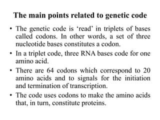 The main points related to genetic code
• The genetic code is ‘read’ in triplets of bases
called codons. In other words, a set of three
nucleotide bases constitutes a codon.
• In a triplet code, three RNA bases code for one
amino acid.
• There are 64 codons which correspond to 20
amino acids and to signals for the initiation
and termination of transcription.
• The code uses codons to make the amino acids
that, in turn, constitute proteins.
 