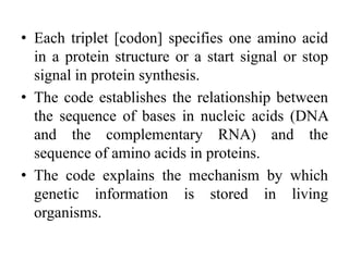 • Each triplet [codon] specifies one amino acid
in a protein structure or a start signal or stop
signal in protein synthesis.
• The code establishes the relationship between
the sequence of bases in nucleic acids (DNA
and the complementary RNA) and the
sequence of amino acids in proteins.
• The code explains the mechanism by which
genetic information is stored in living
organisms.
 