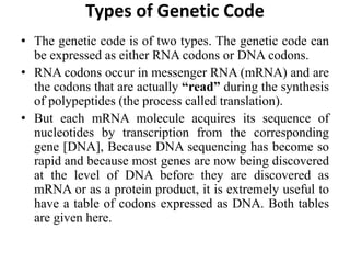 Types of Genetic Code
• The genetic code is of two types. The genetic code can
be expressed as either RNA codons or DNA codons.
• RNA codons occur in messenger RNA (mRNA) and are
the codons that are actually “read” during the synthesis
of polypeptides (the process called translation).
• But each mRNA molecule acquires its sequence of
nucleotides by transcription from the corresponding
gene [DNA], Because DNA sequencing has become so
rapid and because most genes are now being discovered
at the level of DNA before they are discovered as
mRNA or as a protein product, it is extremely useful to
have a table of codons expressed as DNA. Both tables
are given here.
 