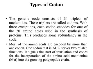 Types of Codon
• The genetic code consists of 64 triplets of
nucleotides. These triplets are called codons. With
three exceptions, each codon encodes for one of
the 20 amino acids used in the synthesis of
proteins. This produces some redundancy in the
code.
• Most of the amino acids are encoded by more than
one codon. One codon that is AUG serves two related
functions. It signals the start of translation and codes
for the incorporation of the amino acid methionine
(Met) into the growing polypeptide chain.
 