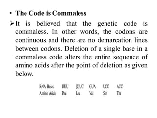 • The Code is Commaless
It is believed that the genetic code is
commaless. In other words, the codons are
continuous and there are no demarcation lines
between codons. Deletion of a single base in a
commaless code alters the entire sequence of
amino acids after the point of deletion as given
below.
 