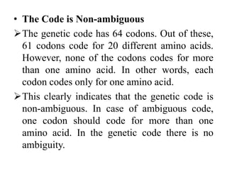 • The Code is Non-ambiguous
The genetic code has 64 codons. Out of these,
61 codons code for 20 different amino acids.
However, none of the codons codes for more
than one amino acid. In other words, each
codon codes only for one amino acid.
This clearly indicates that the genetic code is
non-ambiguous. In case of ambiguous code,
one codon should code for more than one
amino acid. In the genetic code there is no
ambiguity.
 