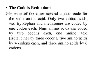 • The Code is Redundant
In most of the cases several codons code for
the same amino acid. Only two amino acids,
viz. tryptophan and methionine are coded by
one codon each. Nine amino acids are coded
by two codons each, one amino acid
[Isoleucine] by three codons, five amino acids
by 4 codons each, and three amino acids by 6
codons.
 
