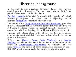 Historical background
• In the early twentieth century, biologists thought that proteins
carried genetic information. This was based on the belief that
proteins were more complex than DNA.
• Phoebus Levene's influential "tetranucleotide hypothesis", which
incorrectly proposed that DNA was a repeating set of
identical nucleotides, supported this conclusion.
• The results of the Avery–MacLeod–McCarty experiment, published
in 1944, suggested that DNA was the genetic material, but there was
still some hesitation within the general scientific community to
accept this, which set the stage for the Hershey–Chase experiment.
• Hershey and Chase, along with others who had done related
experiments, confirmed that DNA was the biomolecule that carried
genetic information.
• Before that, Oswald Avery, Colin MacLeod, and Maclyn
McCarty had shown that DNA led to the transformation of one
strain of Streptococcus pneumoniae to another that was
more virulent. The results of these experiments provided evidence
that DNA was the biomolecule that carried genetic information.
 