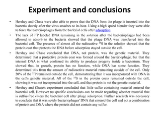 Experiment and conclusions
• Hershey and Chase were also able to prove that the DNA from the phage is inserted into the
bacteria shortly after the virus attaches to its host. Using a high speed blender they were able
to force the bacteriophages from the bacterial cells after adsorption.
• The lack of 32P labeled DNA remaining in the solution after the bacteriophages had been
allowed to adsorb to the bacteria showed that the phage DNA was transferred into the
bacterial cell. The presence of almost all the radioactive 35S in the solution showed that the
protein coat that protects the DNA before adsorption stayed outside the cell.
• Hershey and Chase concluded that DNA, not protein, was the genetic material. They
determined that a protective protein coat was formed around the bacteriophage, but that the
internal DNA is what conferred its ability to produce progeny inside a bacterium. They
showed that, in growth, protein has no function, while DNA has some function. They
determined this from the amount of radioactive material remaining outside of the cell. Only
20% of the 32P remained outside the cell, demonstrating that it was incorporated with DNA in
the cell's genetic material. All of the 35S in the protein coats remained outside the cell,
showing it was not incorporated into the cell, and that protein is not the genetic material.
• Hershey and Chase's experiment concluded that little sulfur containing material entered the
bacterial cell. However no specific conclusions can be made regarding whether material that
is sulfur-free enters the bacterial cell after phage adsorption. Further research was necessary
to conclude that it was solely bacteriophages' DNA that entered the cell and not a combination
of protein and DNA where the protein did not contain any sulfur.
 