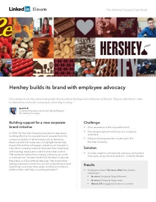 The Hershey Company Case Study
Hershey builds its brand with employee advocacy
Building support for a new corporate
brand initiative
In 2014, The Hershey Company launched an awareness-
building effort for its corporate brand, separate from the
company’s dozens of other brands such as Hershey’s,
Reese’s and Kit Kat candy bars. To highlight the Hershey
brand, Dull and her colleagues created social channels to
help share company news and showcase their employees,
while leading employees to want to share that content.
“We wanted to feature the company, and show our pride
in working here,” explains Sarah Dull, Hershey’s Corporate
Reputation and Social Media Manager. “We realized that
getting employees involved on a more comprehensive level
would help us achieve these goals, and that we needed a
platform that could help us quickly get started.”
Challenge
 Drive awareness of the corporate brand
 Encourage employee advocacy on a company-		
wide level
 Enhance employee pride in working for The 	
Hershey Company
Solution
 Increase adoption of employee advocacy and content
sharing by using a familiar platform – LinkedIn Elevate
Results
 Employees share 13x more often than before, 	
resulting in:
 4x more Company Page followers
 3x more Company Page views
 Almost 2% engagement rate on content
Sarah Dull
Corporate Reputation and Social Media Manager
The Hershey Company
“It’s exciting to see how passionate people become about sharing content because of Elevate. They see that there’s value
to themselves and to the company in what they’re doing.”
Elevate
 