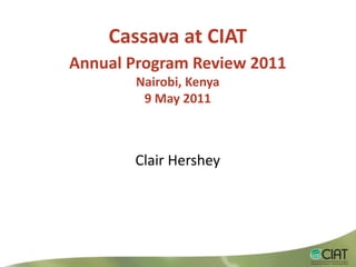 Cassava at CIAT Annual Program Review 2011 Nairobi, Kenya9 May 2011 Clair Hershey 