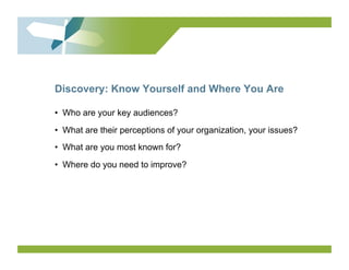 Discovery: Know Yourself and Where You Are

•  Who are your key audiences?
•  What are their perceptions of your organization, your issues?
•  What are you most known for?
•  Where do you need to improve?
 