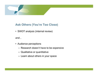 Ask Others (You’re Too Close)

•  SWOT analysis (internal review)

and...

•  Audience perceptions
   •    Research doesn’t have to be expensive
   •    Qualitative or quantitative
   •    Learn about others in your space
 