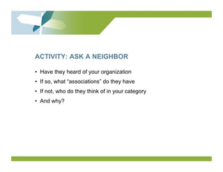 ACTIVITY: ASK A NEIGHBOR

•  Have they heard of your organization
•  If so, what “associations” do they have
•  If not, who do they think of in your category
•  And why?
 