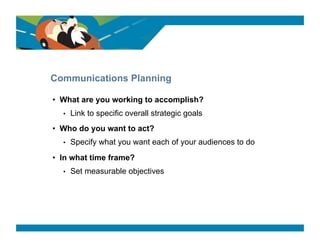 SURVEY SAYS




Communications Planning

•  What are you working to accomplish?
  •    Link to specific overall strategic goals
•  Who do you want to act?
  •    Specify what you want each of your audiences to do
•  In what time frame?
  •    Set measurable objectives
 