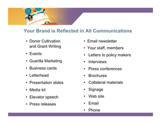 SURVEY SAYS

Your Brand is Reflected in All Communications

•  Donor Cultivation     •  Email newsletter
   and Grant Writing     •  Your staff, members
•  Events                •  Letters to policy makers
•  Guerilla Marketing    •  Interviews
•  Business cards        •  Press conferences
•  Letterhead            •  Brochures
•  Presentation slides   •  Collateral materials
•  Media kit             •  Signage
•  Elevator speech       •  Web site
•  Press releases        •  Email
                         •  Phone
 