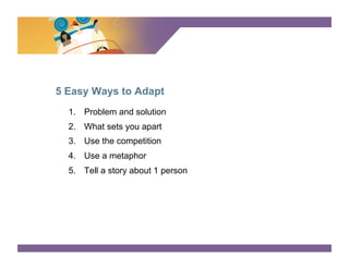 SURVEY SAYS




5 Easy Ways to Adapt
  1.  Problem and solution
  2.  What sets you apart
  3.  Use the competition
  4.  Use a metaphor
  5.  Tell a story about 1 person
 
