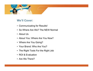 We’ll Cover:
•  Communicating for Results!
•  So Where Are We? The NEW Normal
•  About Us
•  About You: Where Are You Now?
•  Where Are You Going?
•  Your Brand: Who Are You?
•  The Right Tools For the Right Job
•  ROI & Evaluation
•  Are We There?
 
