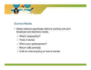 Earned Media
•  Media relations specifically refers to working with print
   broadcast and electronic media.
   •    What’s newsworthy?
   •    Think in stories
   •    Who’s your spokesperson?
   •    Return calls promptly
   •    Craft an internal policy on how to handle
 