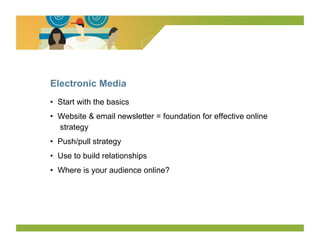 Electronic Media
•  Start with the basics
•  Website & email newsletter = foundation for effective online
   strategy
•  Push/pull strategy
•  Use to build relationships
•  Where is your audience online?
 