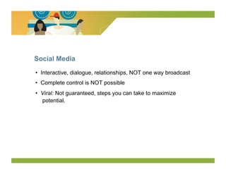 Social Media

•  Interactive, dialogue, relationships, NOT one way broadcast
•  Complete control is NOT possible
•  Viral: Not guaranteed, steps you can take to maximize
   potential.
 