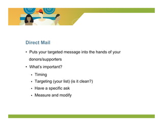 Direct Mail
•  Puts your targeted message into the hands of your
 donors/supporters
•  What’s important?
   •    Timing
   •    Targeting (your list) (is it clean?)
   •    Have a specific ask
   •    Measure and modify
 