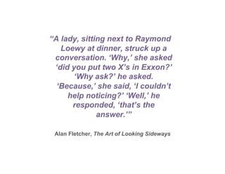 “A lady, sitting next to Raymond
   Loewy at dinner, struck up a
 conversation. ‘Why,’ she asked
 ‘did you put two X’s in Exxon?’
       ‘Why ask?’ he asked.
  ‘Because,’ she said, ‘I couldn’t
     help noticing?’ ‘Well,’ he
      responded, ‘that’s the
              answer.’”

 Alan Fletcher, The Art of Looking Sideways
 