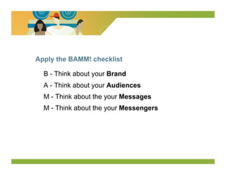 Apply the BAMM! checklist

  B - Think about your Brand
  A - Think about your Audiences
  M - Think about the your Messages
  M - Think about the your Messengers
 