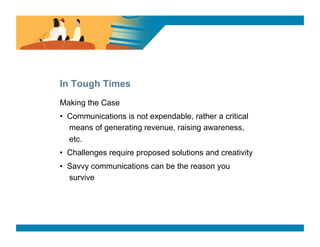 SURVEY SAYS




In Tough Times
Making the Case
•  Communications is not expendable, rather a critical
   means of generating revenue, raising awareness,
   etc.
•  Challenges require proposed solutions and creativity
•  Savvy communications can be the reason you
   survive
 